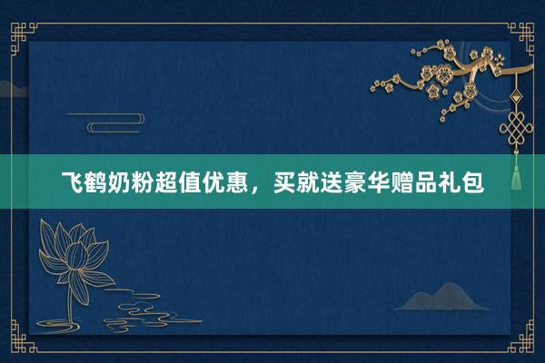 飞鹤奶粉超值优惠，买就送豪华赠品礼包