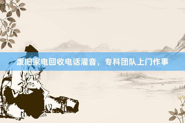 废旧家电回收电话灌音，专科团队上门作事