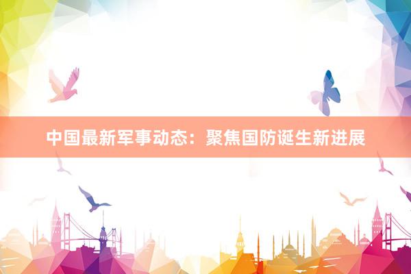 中国最新军事动态：聚焦国防诞生新进展